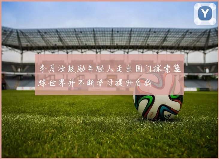 李月汝鼓励年轻人走出国门探索篮球世界并不断学习提升自我