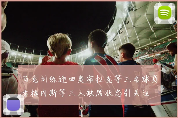 马竞训练迎回奥布拉克等三名球员吉梅内斯等三人缺席状态引关注
