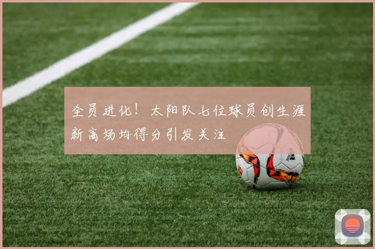 全员进化！太阳队七位球员创生涯新高场均得分引发关注
