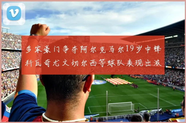 多家豪门争夺阿尔克马尔19岁中锋科瓦奇尤文切尔西等球队表现出浓厚兴趣