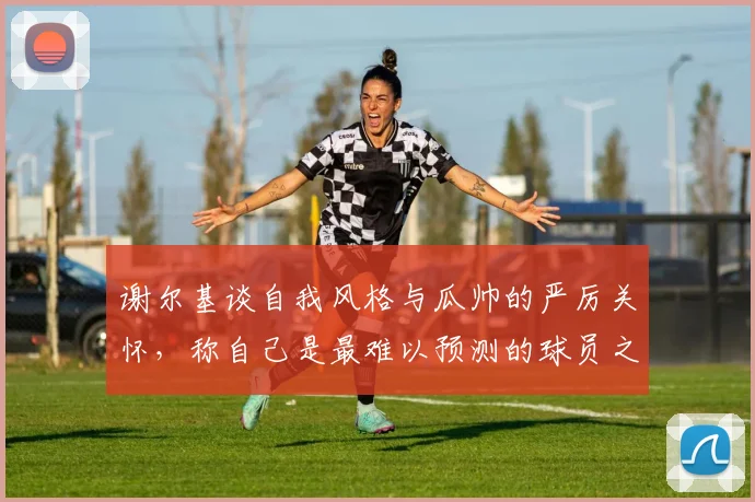 谢尔基谈自我风格与瓜帅的严厉关怀，称自己是最难以预测的球员之一
