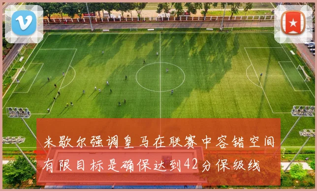 米歇尔强调皇马在联赛中容错空间有限目标是确保达到42分保级线
