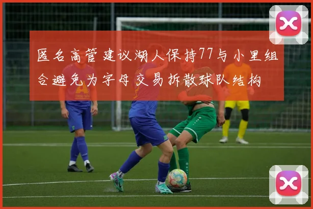 匿名高管建议湖人保持77与小里组合避免为字母交易拆散球队结构