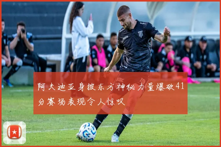 阿夫迪亚身披东方神秘力量爆砍41分赛场表现令人惊叹
