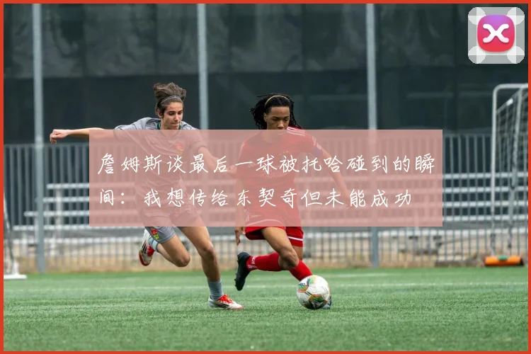 詹姆斯谈最后一球被托哈碰到的瞬间：我想传给东契奇但未能成功