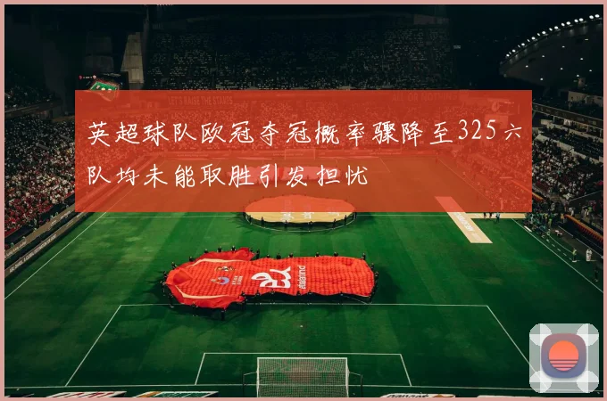 英超球队欧冠夺冠概率骤降至325六队均未能取胜引发担忧