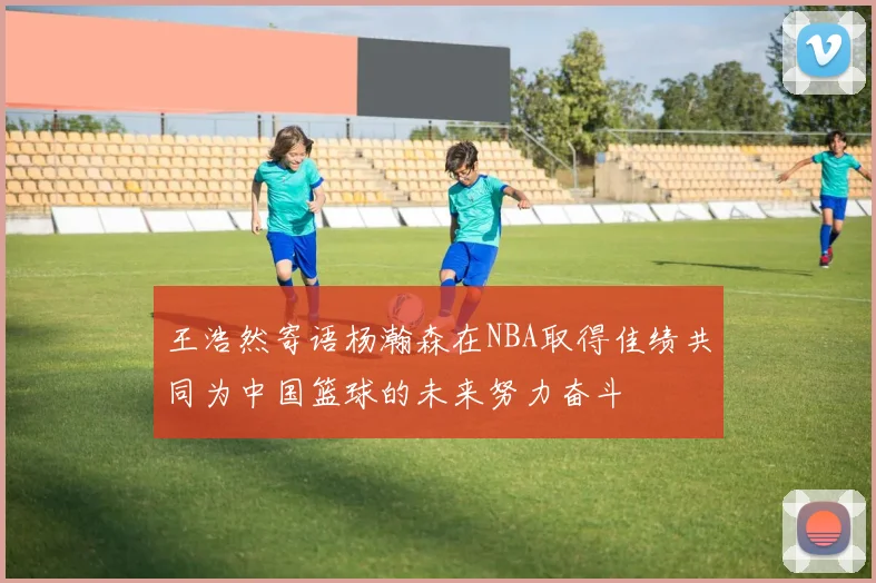 王浩然寄语杨瀚森在NBA取得佳绩共同为中国篮球的未来努力奋斗