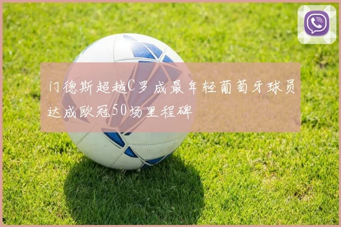 门德斯超越C罗成最年轻葡萄牙球员达成欧冠50场里程碑