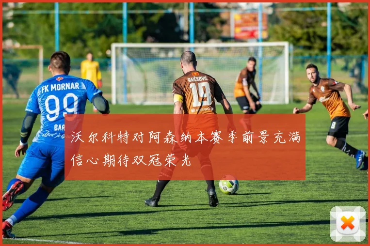 沃尔科特对阿森纳本赛季前景充满信心期待双冠荣光