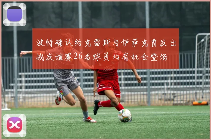 波特确认约克雷斯与伊萨克首发出战友谊赛26名球员均有机会登场