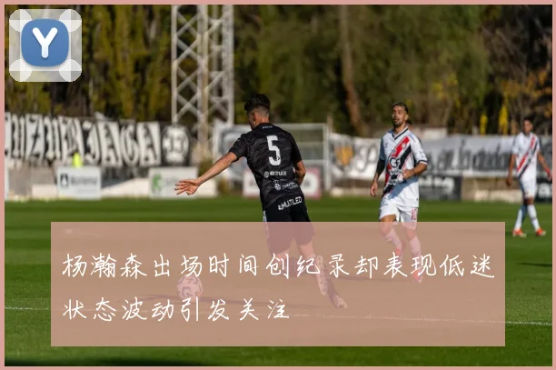 杨瀚森出场时间创纪录却表现低迷状态波动引发关注